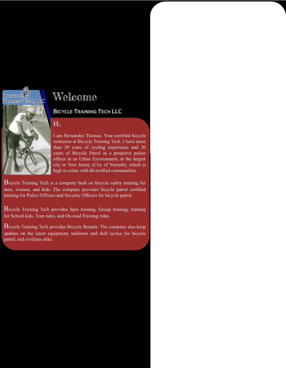 Welcome Bicycle Training Tech LLC Hi, I am Hernandez Thomas. Your certified bicycle instructor at Bicycle Training Tech. I have more than 30 years of cycling experience and 20 years of Bicycle Patrol as a proactive police officer in an Urban Environment, in the largest city in New Jersey (City of Newark), which is high in crime with diversified communities. Bicycle Training Tech is a company built on bicycle safety training for men, women, and kids. The company provides bicycle patrol certified training for Police Officers and Security Officers for bicycle patrol.   Bicycle Training Tech provides Spin training, Group training, training for School kids, Tour rides, and On-road Training rides.   Bicycle Training Tech provides Bicycle Rentals. The company also keep updates on the latest equipment, uniforms and skill tactics for bicycle patrol, and civilians alike. Bicycle Training Tech, LLC